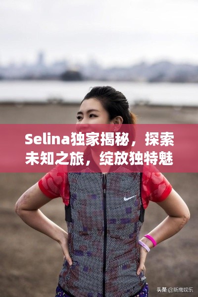 Selina独家揭秘,探索未知之旅,绽放独特魅力