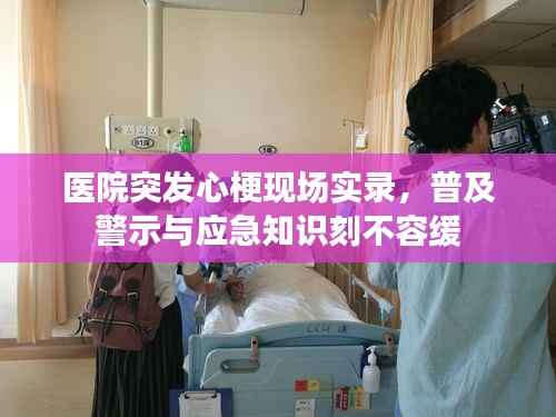 医院突发心梗现场实录,普及警示与应急知识刻不容缓