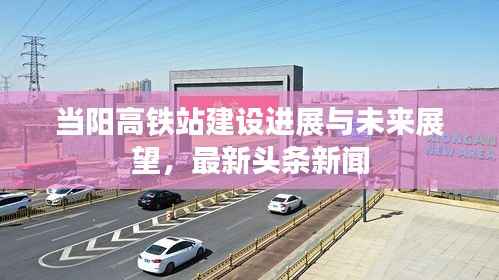 当阳高铁站建设进展与未来展望,最新头条新闻