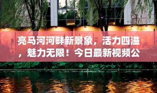 亮马河河畔新景象，活力四溢，魅力无限！今日最新视频公开！