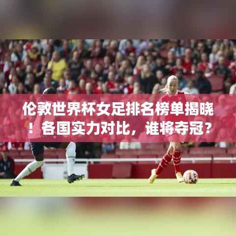 伦敦世界杯女足排名榜单揭晓！各国实力对比，谁将夺冠？