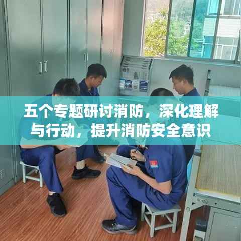 五个专题研讨消防，深化理解与行动，提升消防安全意识