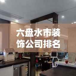 六盘水市装饰公司排名大揭秘，优质装饰公司推荐，专业设计施工团队榜单！