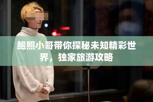 鲍照小哥带你探秘未知精彩世界，独家旅游攻略