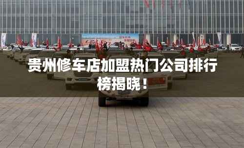 贵州修车店加盟热门公司排行榜揭晓!